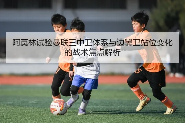阿莫林试验曼联三中卫体系与边翼卫站位变化的战术焦点解析