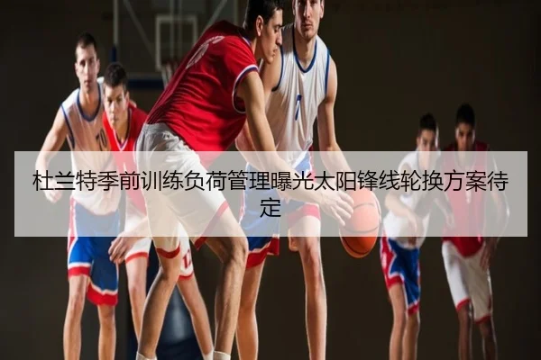 杜兰特季前训练负荷管理曝光太阳锋线轮换方案待定