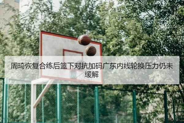 周琦恢复合练后篮下对抗加码广东内线轮换压力仍未缓解