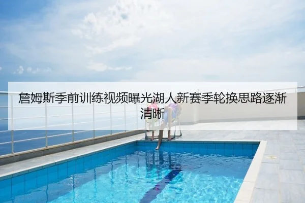 詹姆斯季前训练视频曝光湖人新赛季轮换思路逐渐清晰
