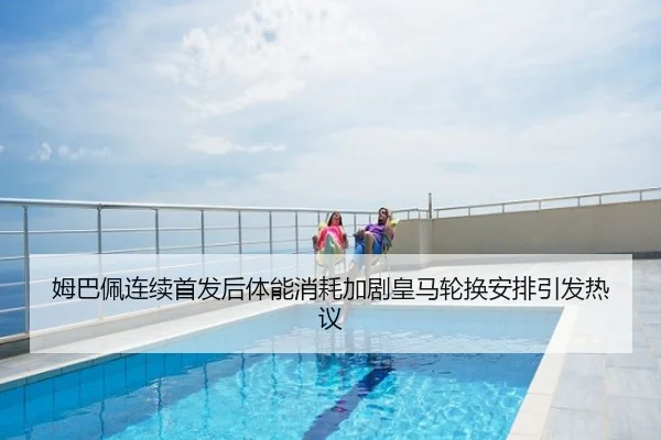 姆巴佩连续首发后体能消耗加剧皇马轮换安排引发热议