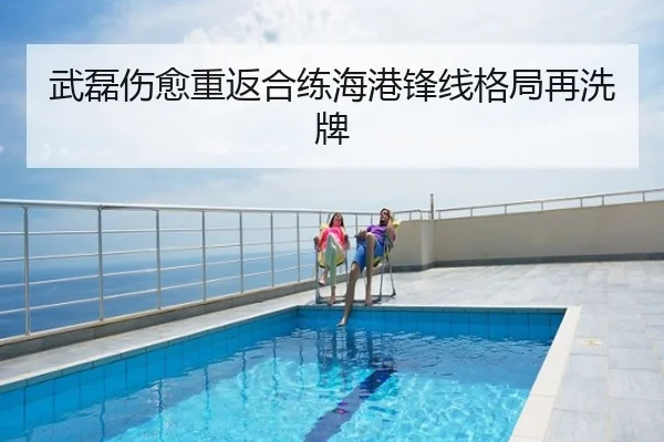 武磊伤愈重返合练海港锋线格局再洗牌